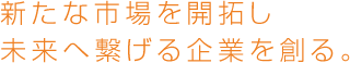 新たな市場を開拓し、未来へつなげる企業をつくる。