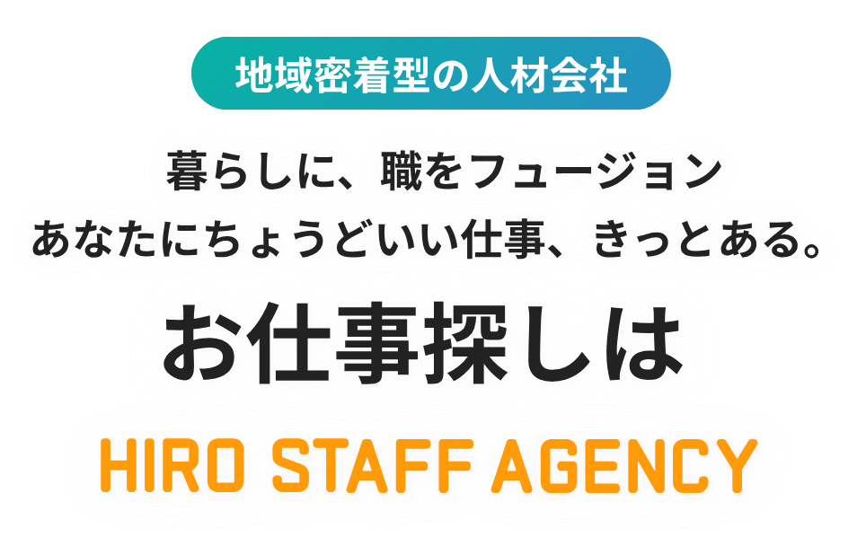 地域密着型の人材会社　暮らしに、職をフュージョン　あなたにちょうどいい仕事、きっとある。お仕事探しは HIRO STAFF AGENCY